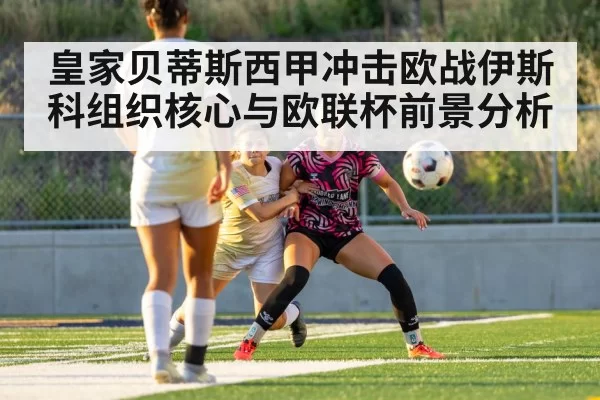 皇家贝蒂斯西甲冲击欧战伊斯科组织核心与欧联杯前景分析 | bandao